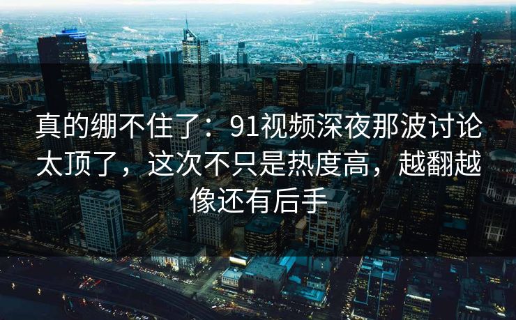 真的绷不住了：91视频深夜那波讨论太顶了，这次不只是热度高，越翻越像还有后手