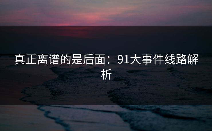 真正离谱的是后面：91大事件线路解析