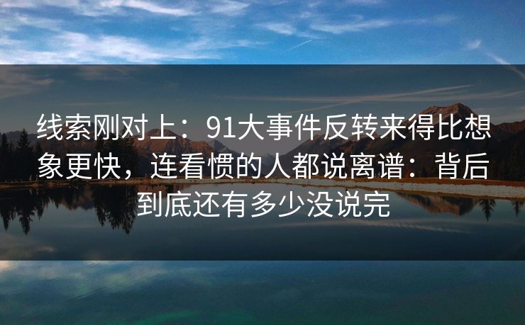 线索刚对上：91大事件反转来得比想象更快，连看惯的人都说离谱：背后到底还有多少没说完