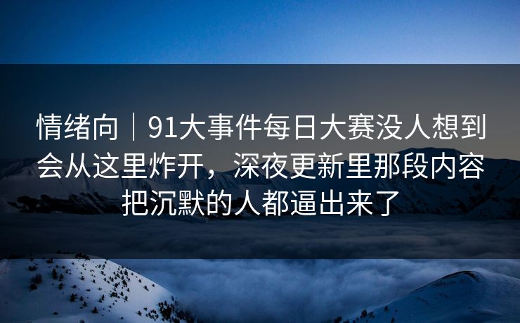 情绪向｜91大事件每日大赛没人想到会从这里炸开，深夜更新里那段内容把沉默的人都逼出来了