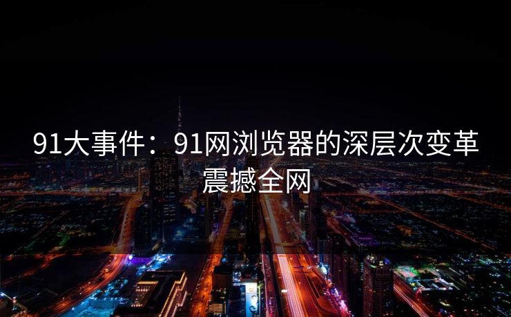 91大事件：91网浏览器的深层次变革震撼全网