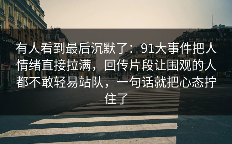 有人看到最后沉默了：91大事件把人情绪直接拉满，回传片段让围观的人都不敢轻易站队，一句话就把心态拧住了