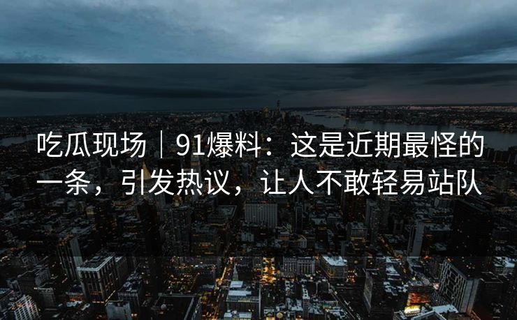 吃瓜现场｜91爆料：这是近期最怪的一条，引发热议，让人不敢轻易站队