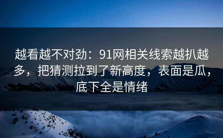 越看越不对劲：91网相关线索越扒越多，把猜测拉到了新高度，表面是瓜，底下全是情绪