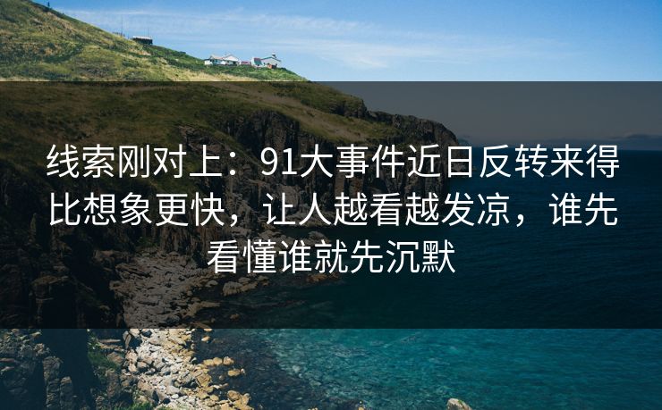 线索刚对上：91大事件近日反转来得比想象更快，让人越看越发凉，谁先看懂谁就先沉默