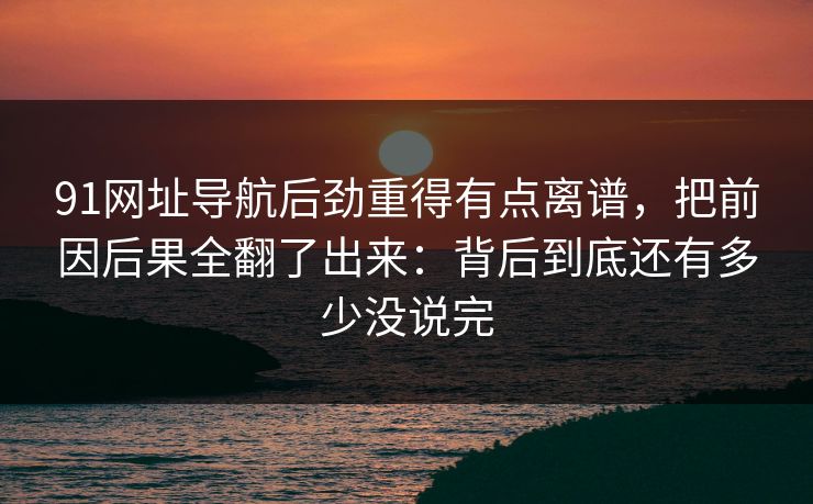 91网址导航后劲重得有点离谱，把前因后果全翻了出来：背后到底还有多少没说完