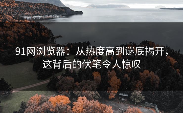 91网浏览器：从热度高到谜底揭开，这背后的伏笔令人惊叹