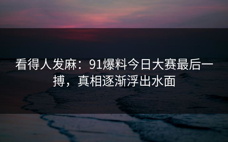 看得人发麻：91爆料今日大赛最后一搏，真相逐渐浮出水面