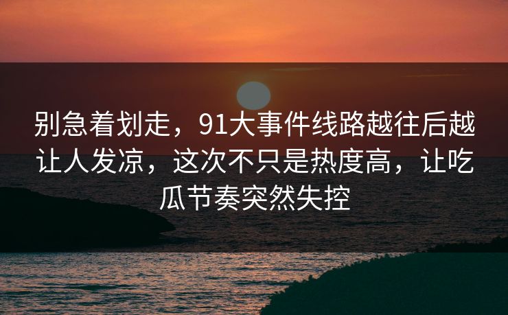 别急着划走，91大事件线路越往后越让人发凉，这次不只是热度高，让吃瓜节奏突然失控