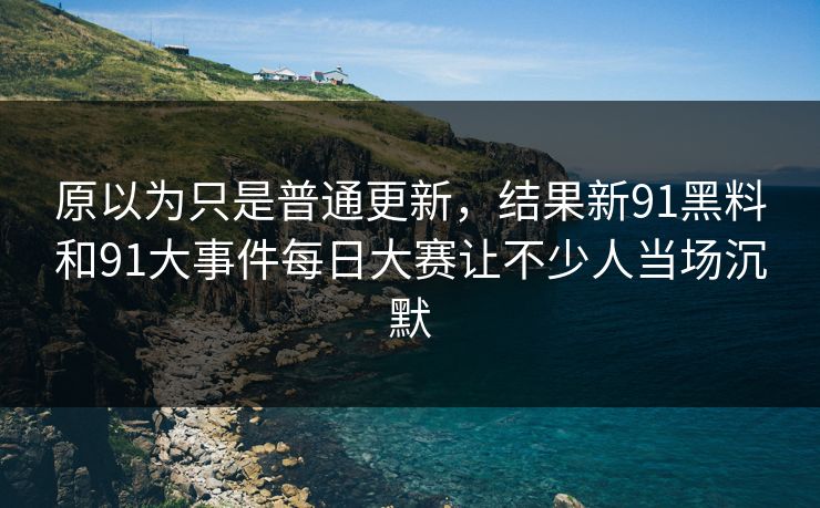 原以为只是普通更新，结果新91黑料和91大事件每日大赛让不少人当场沉默