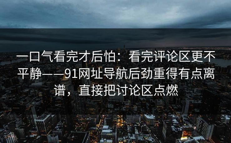 一口气看完才后怕：看完评论区更不平静——91网址导航后劲重得有点离谱，直接把讨论区点燃