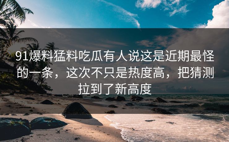 91爆料猛料吃瓜有人说这是近期最怪的一条，这次不只是热度高，把猜测拉到了新高度