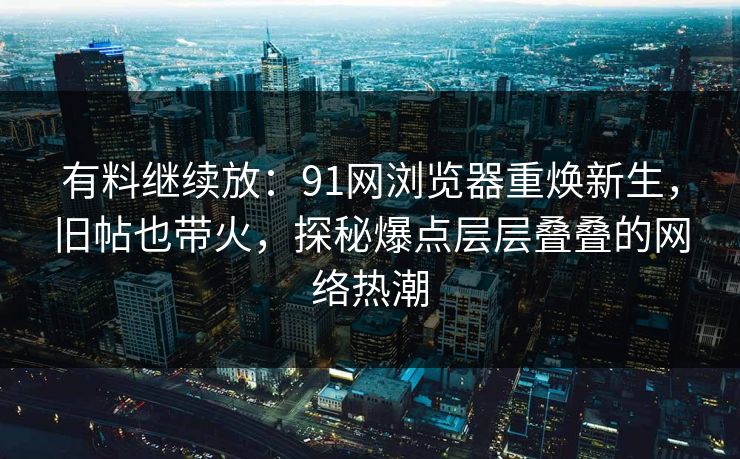 有料继续放：91网浏览器重焕新生，旧帖也带火，探秘爆点层层叠叠的网络热潮