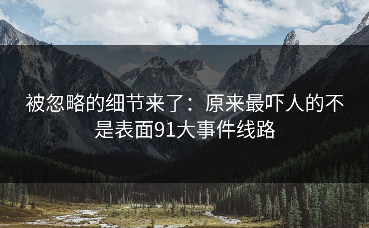 被忽略的细节来了：原来最吓人的不是表面91大事件线路