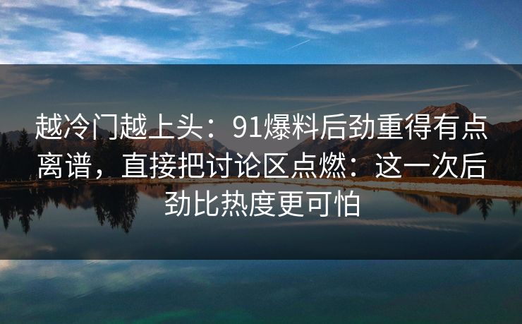 越冷门越上头：91爆料后劲重得有点离谱，直接把讨论区点燃：这一次后劲比热度更可怕