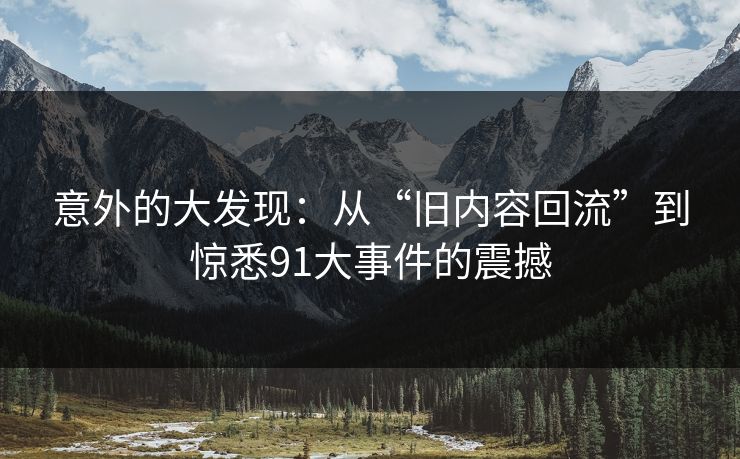 意外的大发现：从“旧内容回流”到惊悉91大事件的震撼