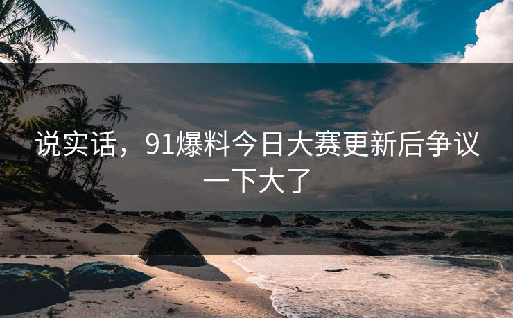 说实话，91爆料今日大赛更新后争议一下大了