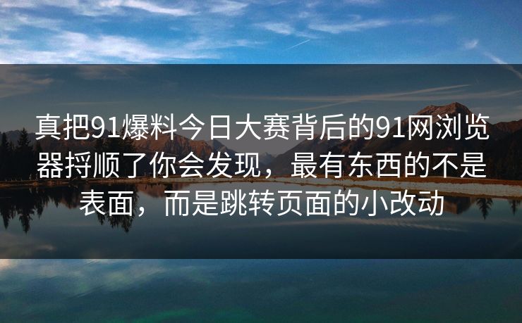 真把91爆料今日大赛背后的91网浏览器捋顺了你会发现，最有东西的不是表面，而是跳转页面的小改动