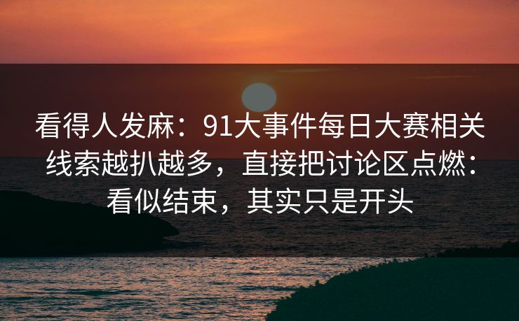 看得人发麻：91大事件每日大赛相关线索越扒越多，直接把讨论区点燃：看似结束，其实只是开头