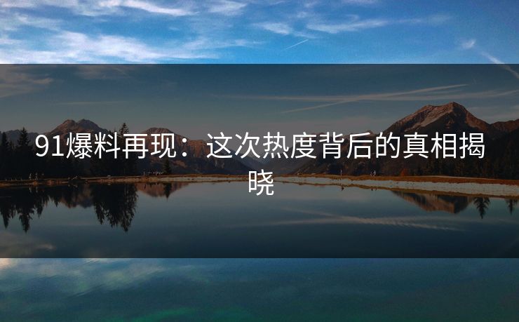 91爆料再现：这次热度背后的真相揭晓