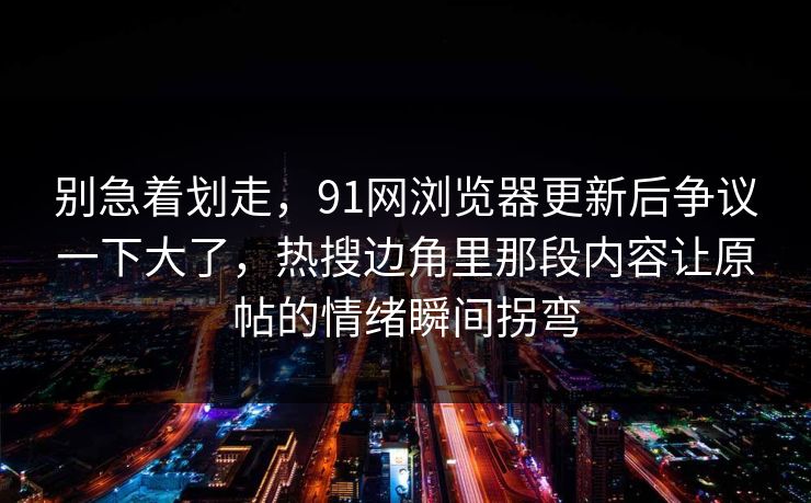 别急着划走，91网浏览器更新后争议一下大了，热搜边角里那段内容让原帖的情绪瞬间拐弯