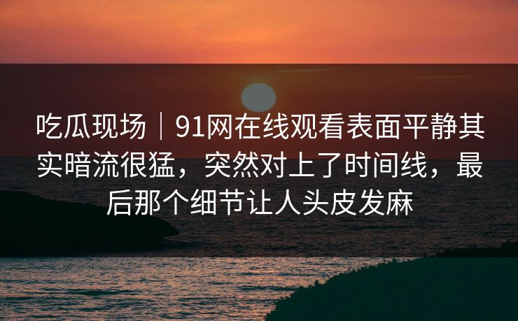 吃瓜现场｜91网在线观看表面平静其实暗流很猛，突然对上了时间线，最后那个细节让人头皮发麻