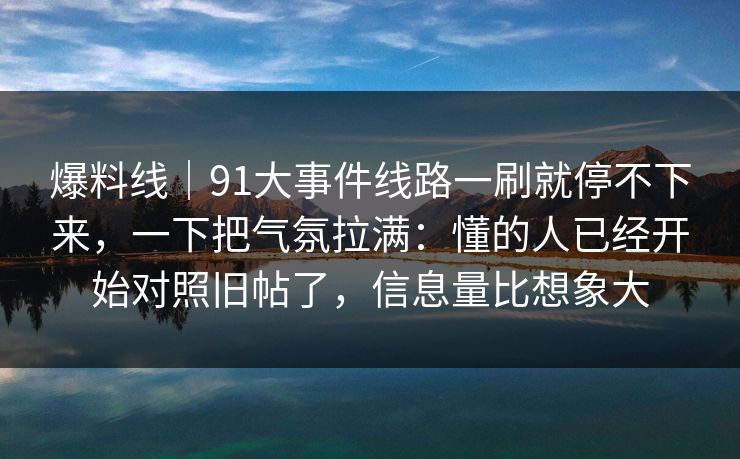 爆料线｜91大事件线路一刷就停不下来，一下把气氛拉满：懂的人已经开始对照旧帖了，信息量比想象大