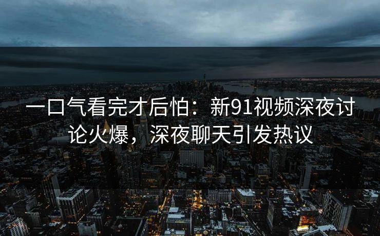 一口气看完才后怕：新91视频深夜讨论火爆，深夜聊天引发热议