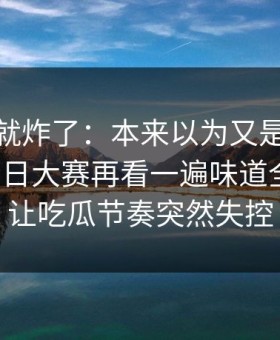 刚刷到就炸了：本来以为又是旧瓜91爆料今日大赛再看一遍味道全变了，让吃瓜节奏突然失控