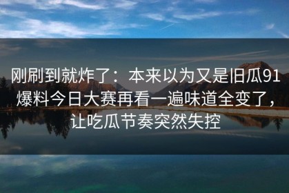 刚刷到就炸了：本来以为又是旧瓜91爆料今日大赛再看一遍味道全变了，让吃瓜节奏突然失控