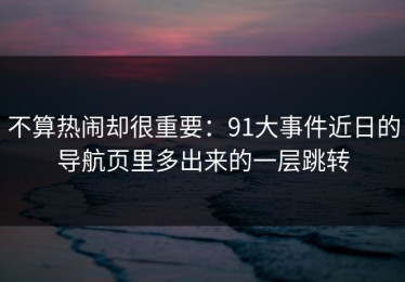 不算热闹却很重要：91大事件近日的导航页里多出来的一层跳转