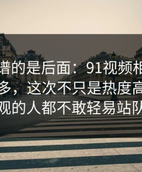 真正离谱的是后面：91视频相关线索越扒越多，这次不只是热度高，让围观的人都不敢轻易站队