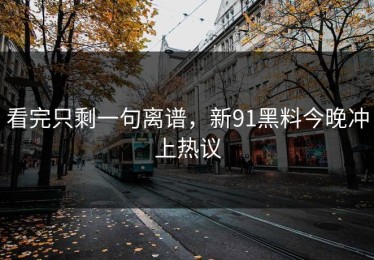 看完只剩一句离谱，新91黑料今晚冲上热议