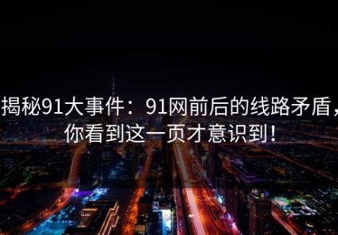 揭秘91大事件：91网前后的线路矛盾，你看到这一页才意识到！