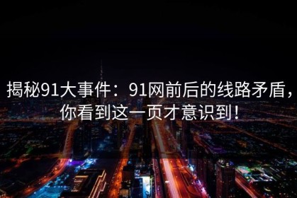 揭秘91大事件：91网前后的线路矛盾，你看到这一页才意识到！