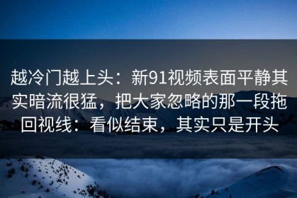 越冷门越上头：新91视频表面平静其实暗流很猛，把大家忽略的那一段拖回视线：看似结束，其实只是开头