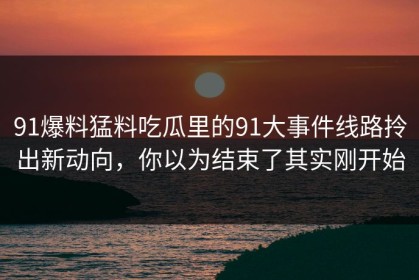 91爆料猛料吃瓜里的91大事件线路拎出新动向，你以为结束了其实刚开始