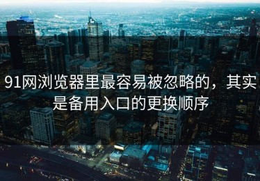 91网浏览器里最容易被忽略的，其实是备用入口的更换顺序