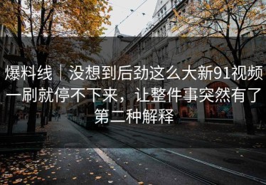 爆料线｜没想到后劲这么大新91视频一刷就停不下来，让整件事突然有了第二种解释
