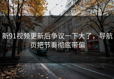 新91视频更新后争议一下大了，导航页把节奏彻底带偏