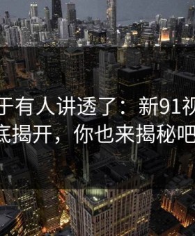 这回终于有人讲透了：新91视频的谜底揭开，你也来揭秘吧！