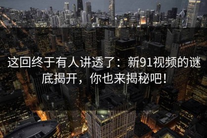 这回终于有人讲透了：新91视频的谜底揭开，你也来揭秘吧！