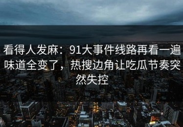 看得人发麻：91大事件线路再看一遍味道全变了，热搜边角让吃瓜节奏突然失控