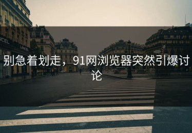别急着划走，91网浏览器突然引爆讨论