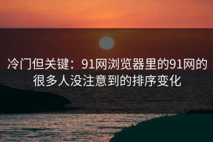 冷门但关键：91网浏览器里的91网的很多人没注意到的排序变化