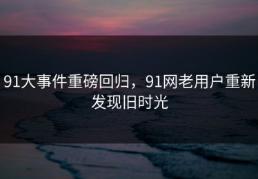 91大事件重磅回归，91网老用户重新发现旧时光