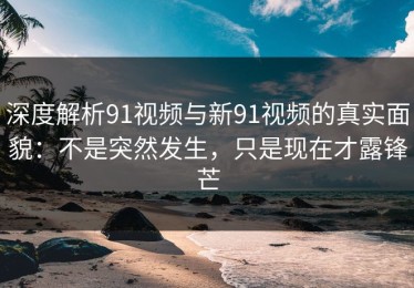 深度解析91视频与新91视频的真实面貌：不是突然发生，只是现在才露锋芒