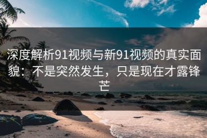 深度解析91视频与新91视频的真实面貌：不是突然发生，只是现在才露锋芒