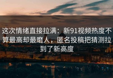 这次情绪直接拉满：新91视频热度不算最高却最磨人，匿名投稿把猜测拉到了新高度