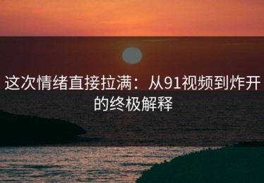 这次情绪直接拉满：从91视频到炸开的终极解释